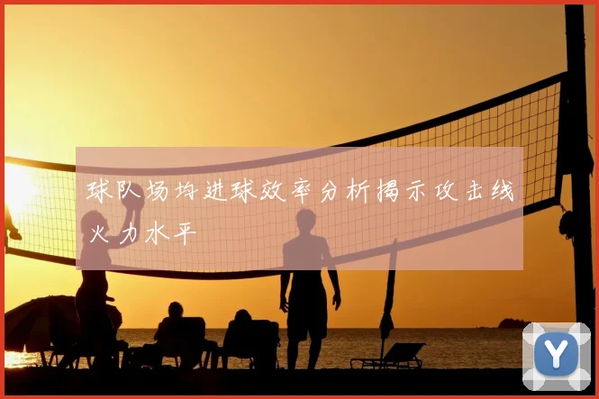 球队场均进球效率分析揭示攻击线火力水平