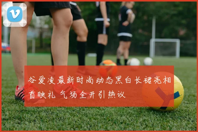 谷爱凌最新时尚动态黑白长裙亮相首映礼 气场全开引热议