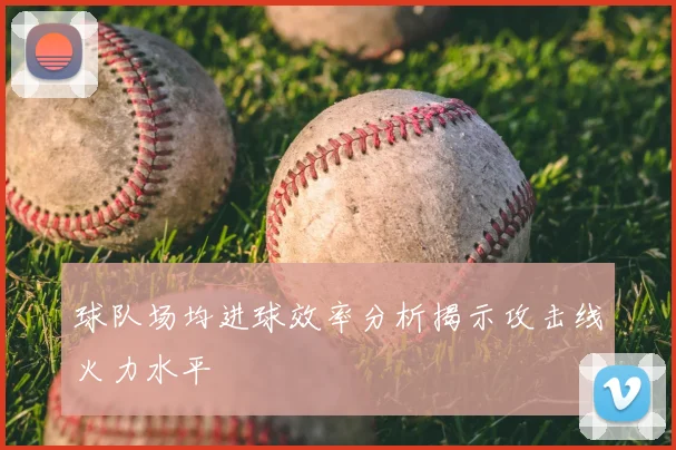 球队场均进球效率分析揭示攻击线火力水平